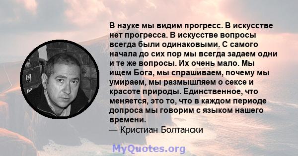 В науке мы видим прогресс. В искусстве нет прогресса. В искусстве вопросы всегда были одинаковыми. С самого начала до сих пор мы всегда задаем одни и те же вопросы. Их очень мало. Мы ищем Бога, мы спрашиваем, почему мы