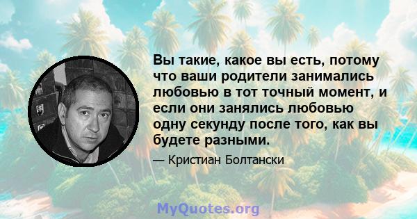 Вы такие, какое вы есть, потому что ваши родители занимались любовью в тот точный момент, и если они занялись любовью одну секунду после того, как вы будете разными.