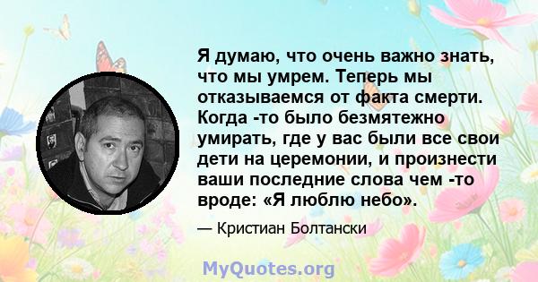 Я думаю, что очень важно знать, что мы умрем. Теперь мы отказываемся от факта смерти. Когда -то было безмятежно умирать, где у вас были все свои дети на церемонии, и произнести ваши последние слова чем -то вроде: «Я