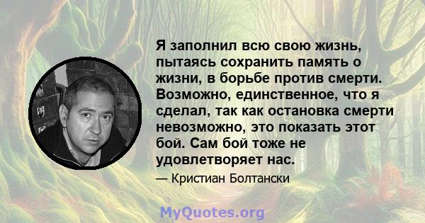 Я заполнил всю свою жизнь, пытаясь сохранить память о жизни, в борьбе против смерти. Возможно, единственное, что я сделал, так как остановка смерти невозможно, это показать этот бой. Сам бой тоже не удовлетворяет нас.