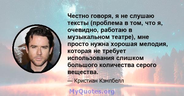 Честно говоря, я не слушаю тексты (проблема в том, что я, очевидно, работаю в музыкальном театре), мне просто нужна хорошая мелодия, которая не требует использования слишком большого количества серого вещества.