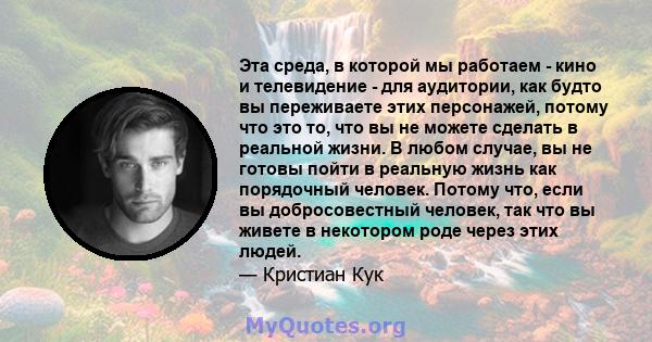 Эта среда, в которой мы работаем - кино и телевидение - для аудитории, как будто вы переживаете этих персонажей, потому что это то, что вы не можете сделать в реальной жизни. В любом случае, вы не готовы пойти в