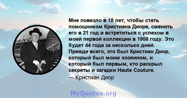 Мне повезло в 18 лет, чтобы стать помощником Кристиана Диора, сменить его в 21 год и встретиться с успехом в моей первой коллекции в 1958 году. Это будет 44 года за несколько дней. Прежде всего, это был Кристиан Диор,