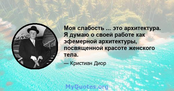 Моя слабость ... это архитектура. Я думаю о своей работе как эфемерной архитектуры, посвященной красоте женского тела.