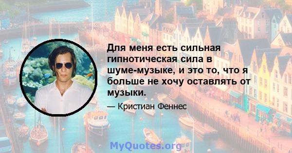 Для меня есть сильная гипнотическая сила в шуме-музыке, и это то, что я больше не хочу оставлять от музыки.