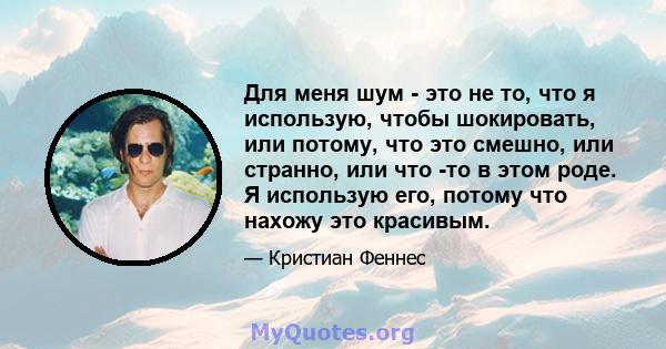 Для меня шум - это не то, что я использую, чтобы шокировать, или потому, что это смешно, или странно, или что -то в этом роде. Я использую его, потому что нахожу это красивым.