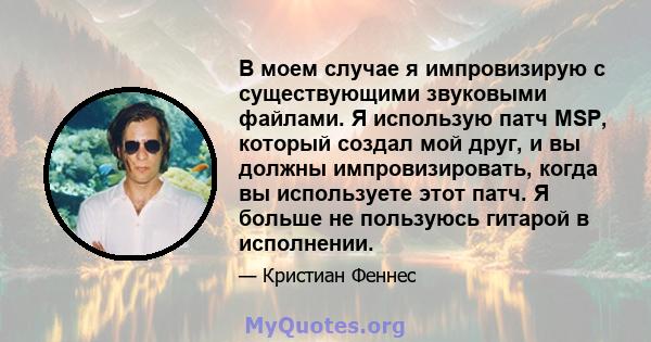 В моем случае я импровизирую с существующими звуковыми файлами. Я использую патч MSP, который создал мой друг, и вы должны импровизировать, когда вы используете этот патч. Я больше не пользуюсь гитарой в исполнении.