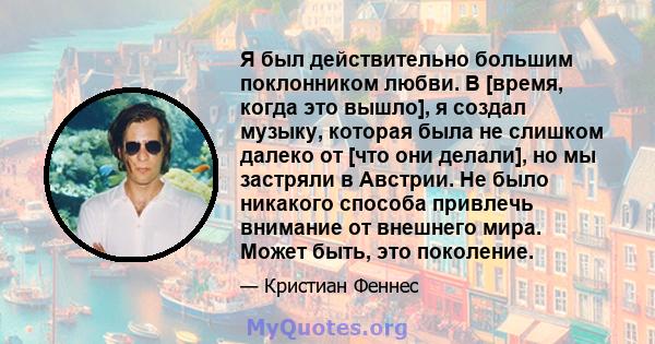 Я был действительно большим поклонником любви. В [время, когда это вышло], я создал музыку, которая была не слишком далеко от [что они делали], но мы застряли в Австрии. Не было никакого способа привлечь внимание от