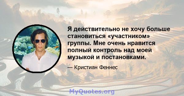 Я действительно не хочу больше становиться «участником» группы. Мне очень нравится полный контроль над моей музыкой и постановками.