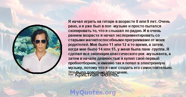 Я начал играть на гитаре в возрасте 8 или 9 лет. Очень рано, и я уже был в поп -музыке и просто пытался скопировать то, что я слышал по радио. И в очень раннем возрасте я начал экспериментировать со старыми