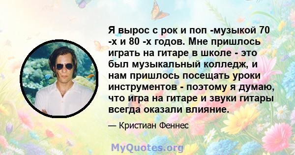 Я вырос с рок и поп -музыкой 70 -х и 80 -х годов. Мне пришлось играть на гитаре в школе - это был музыкальный колледж, и нам пришлось посещать уроки инструментов - поэтому я думаю, что игра на гитаре и звуки гитары