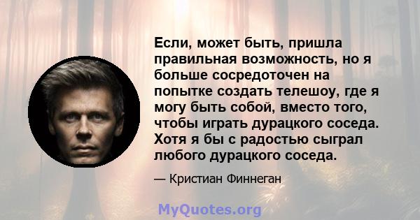 Если, может быть, пришла правильная возможность, но я больше сосредоточен на попытке создать телешоу, где я могу быть собой, вместо того, чтобы играть дурацкого соседа. Хотя я бы с радостью сыграл любого дурацкого