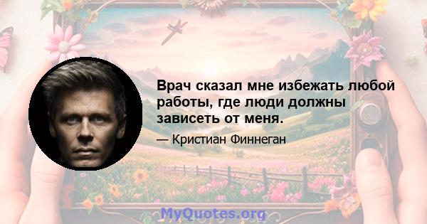 Врач сказал мне избежать любой работы, где люди должны зависеть от меня.