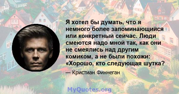 Я хотел бы думать, что я немного более запоминающийся или конкретный сейчас. Люди смеются надо мной так, как они не смеялись над другим комиком, а не были похожи: «Хорошо, кто следующая шутка?