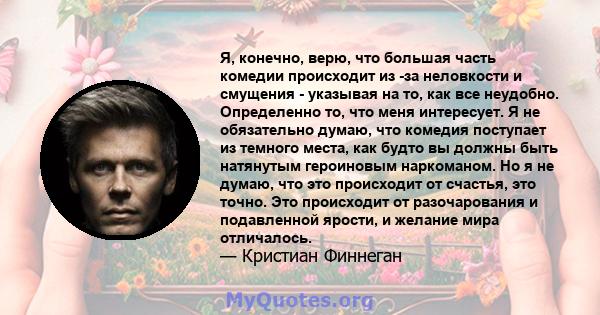 Я, конечно, верю, что большая часть комедии происходит из -за неловкости и смущения - указывая на то, как все неудобно. Определенно то, что меня интересует. Я не обязательно думаю, что комедия поступает из темного