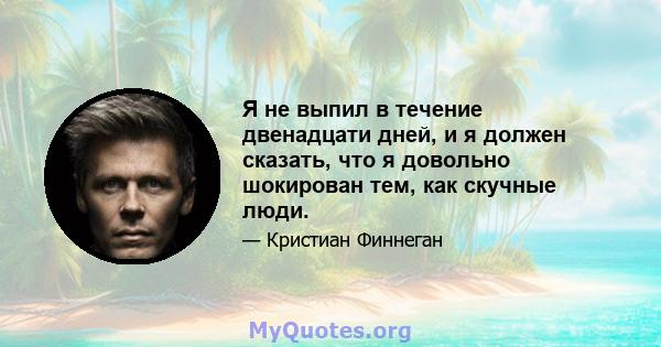 Я не выпил в течение двенадцати дней, и я должен сказать, что я довольно шокирован тем, как скучные люди.