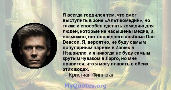 Я всегда гордился тем, что смог выступить в зоне «Альт-комедий», но также и способен сделать комедию для людей, которые не насыщены медиа, и, возможно, нет последнего альбома Dan Deacon. Я, вероятно, не буду самым