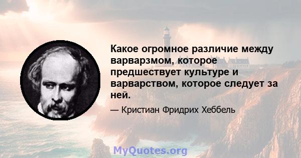 Какое огромное различие между варварзмом, которое предшествует культуре и варварством, которое следует за ней.