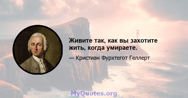 Живите так, как вы захотите жить, когда умираете.