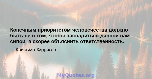 Конечным приоритетом человечества должно быть не в том, чтобы насладиться данной нам силой, а скорее объяснить ответственность.