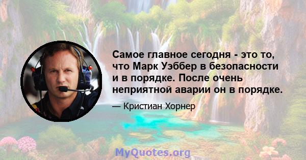 Самое главное сегодня - это то, что Марк Уэббер в безопасности и в порядке. После очень неприятной аварии он в порядке.