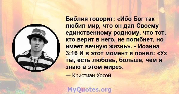 Библия говорит: «Ибо Бог так любил мир, что он дал Своему единственному родному, что тот, кто верит в него, не погибнет, но имеет вечную жизнь». - Иоанна 3:16 И в этот момент я понял: «Ух ты, есть любовь, больше, чем я