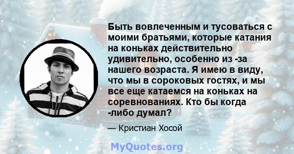 Быть вовлеченным и тусоваться с моими братьями, которые катания на коньках действительно удивительно, особенно из -за нашего возраста. Я имею в виду, что мы в сороковых гостях, и мы все еще катаемся на коньках на