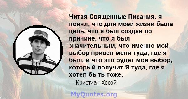 Читая Священные Писания, я понял, что для моей жизни была цель, что я был создан по причине, что я был значительным, что именно мой выбор привел меня туда, где я был, и что это будет мой выбор, который получит Я туда,