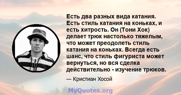 Есть два разных вида катания. Есть стиль катания на коньках, и есть хитрость. Он (Тони Хок) делает трюк настолько тяжелым, что может преодолеть стиль катания на коньках. Всегда есть шанс, что стиль фигуриста может