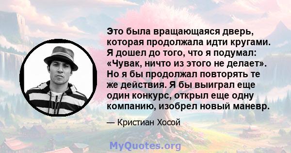 Это была вращающаяся дверь, которая продолжала идти кругами. Я дошел до того, что я подумал: «Чувак, ничто из этого не делает». Но я бы продолжал повторять те же действия. Я бы выиграл еще один конкурс, открыл еще одну