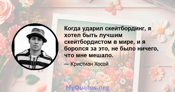 Когда ударил скейтбординг, я хотел быть лучшим скейтбордистом в мире, и я боролся за это, не было ничего, что мне мешало.