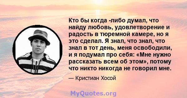 Кто бы когда -либо думал, что найду любовь, удовлетворение и радость в тюремной камере, но я это сделал. Я знал, что знал, что знал в тот день, меня освободили, и я подумал про себя: «Мне нужно рассказать всем об этом», 