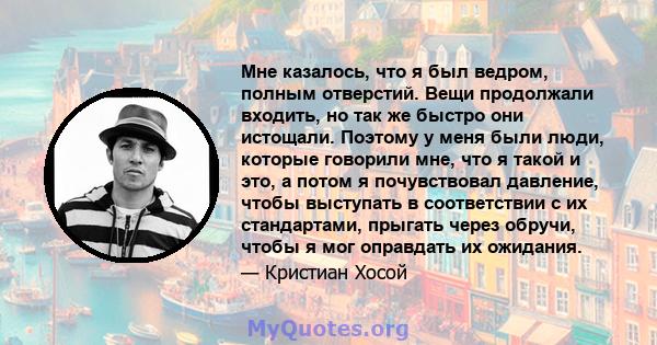 Мне казалось, что я был ведром, полным отверстий. Вещи продолжали входить, но так же быстро они истощали. Поэтому у меня были люди, которые говорили мне, что я такой и это, а потом я почувствовал давление, чтобы