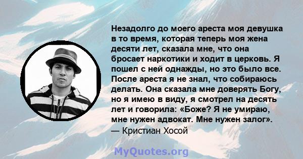 Незадолго до моего ареста моя девушка в то время, которая теперь моя жена десяти лет, сказала мне, что она бросает наркотики и ходит в церковь. Я пошел с ней однажды, но это было все. После ареста я не знал, что