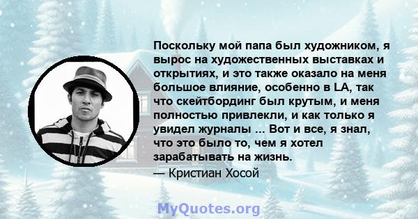 Поскольку мой папа был художником, я вырос на художественных выставках и открытиях, и это также оказало на меня большое влияние, особенно в LA, так что скейтбординг был крутым, и меня полностью привлекли, и как только я 