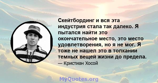 Скейтбординг и вся эта индустрия стала так далеко. Я пытался найти это окончательное место, это место удовлетворения, но я не мог. Я тоже не нашел это в толкании темных вещей жизни до предела.