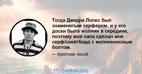 Тогда Джерри Лопес был знаменитым серфером, и у его доски была молния в середине, поэтому мой папа сделал мне серф/скейтборд с молниеносным болтом.