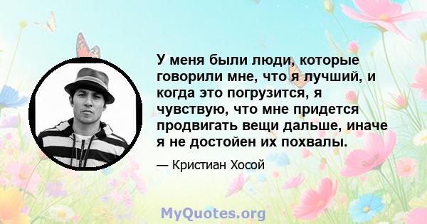 У меня были люди, которые говорили мне, что я лучший, и когда это погрузится, я чувствую, что мне придется продвигать вещи дальше, иначе я не достойен их похвалы.