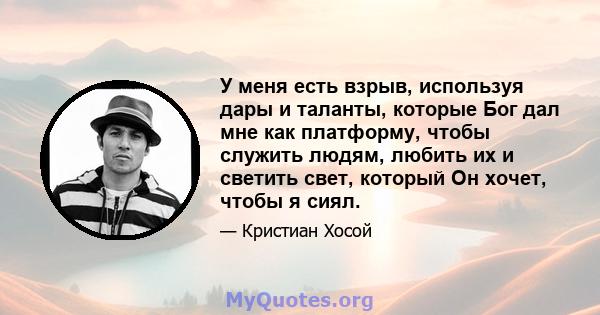 У меня есть взрыв, используя дары и таланты, которые Бог дал мне как платформу, чтобы служить людям, любить их и светить свет, который Он хочет, чтобы я сиял.