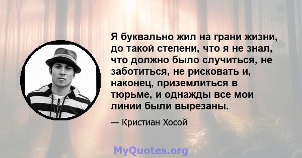 Я буквально жил на грани жизни, до такой степени, что я не знал, что должно было случиться, не заботиться, не рисковать и, наконец, приземлиться в тюрьме, и однажды все мои линии были вырезаны.