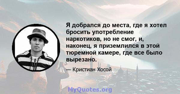 Я добрался до места, где я хотел бросить употребление наркотиков, но не смог, и, наконец, я приземлился в этой тюремной камере, где все было вырезано.