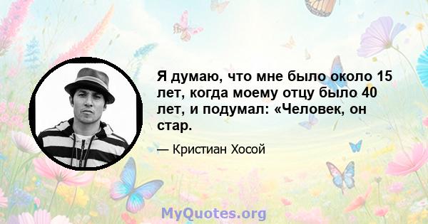 Я думаю, что мне было около 15 лет, когда моему отцу было 40 лет, и подумал: «Человек, он стар.