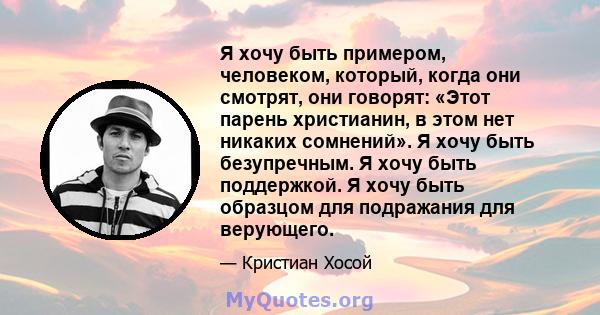 Я хочу быть примером, человеком, который, когда они смотрят, они говорят: «Этот парень христианин, в этом нет никаких сомнений». Я хочу быть безупречным. Я хочу быть поддержкой. Я хочу быть образцом для подражания для