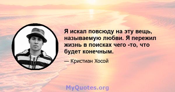 Я искал повсюду на эту вещь, называемую любви. Я пережил жизнь в поисках чего -то, что будет конечным.