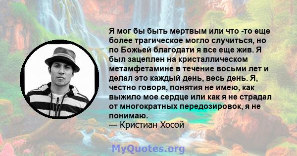 Я мог бы быть мертвым или что -то еще более трагическое могло случиться, но по Божьей благодати я все еще жив. Я был зацеплен на кристаллическом метамфетамине в течение восьми лет и делал это каждый день, весь день. Я,