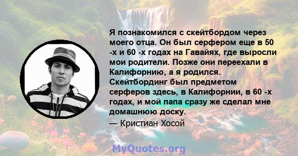 Я познакомился с скейтбордом через моего отца. Он был серфером еще в 50 -х и 60 -х годах на Гавайях, где выросли мои родители. Позже они переехали в Калифорнию, а я родился. Скейтбординг был предметом серферов здесь, в