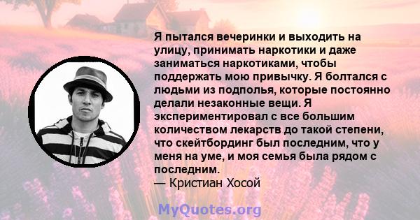 Я пытался вечеринки и выходить на улицу, принимать наркотики и даже заниматься наркотиками, чтобы поддержать мою привычку. Я болтался с людьми из подполья, которые постоянно делали незаконные вещи. Я экспериментировал с 