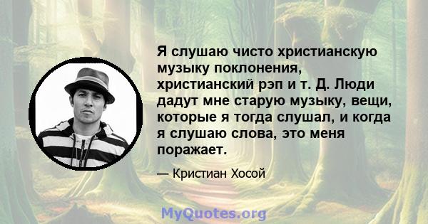 Я слушаю чисто христианскую музыку поклонения, христианский рэп и т. Д. Люди дадут мне старую музыку, вещи, которые я тогда слушал, и когда я слушаю слова, это меня поражает.