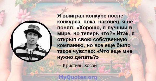 Я выиграл конкурс после конкурса, пока, наконец, я не понял: «Хорошо, я лучший в мире, но теперь что?» Итак, я открыл свою собственную компанию, но все еще было такое чувство: «Что еще мне нужно делать?»