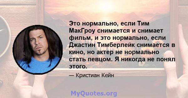 Это нормально, если Тим МакГроу снимается и снимает фильм, и это нормально, если Джастин Тимберлейк снимается в кино, но актер не нормально стать певцом. Я никогда не понял этого.